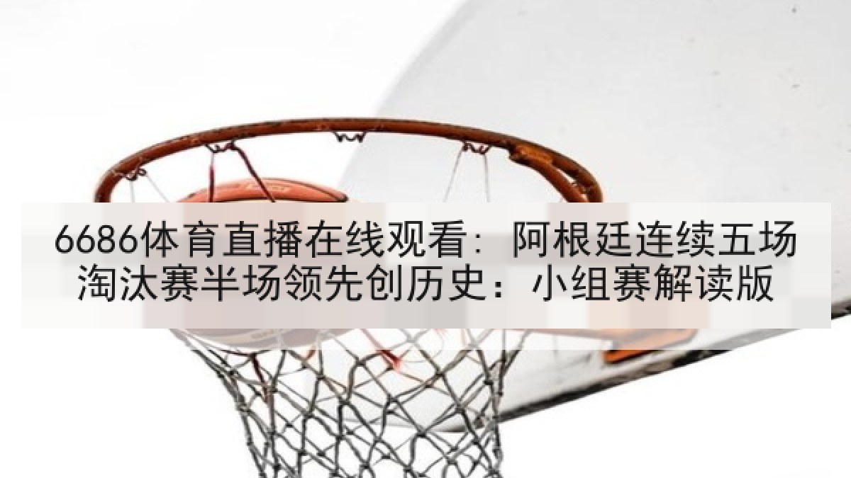 6686体育直播在线观看: 阿根廷连续五场淘汰赛半场领先创历史：小组赛解读版