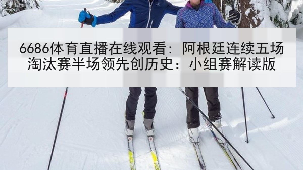 6686体育直播在线观看: 阿根廷连续五场淘汰赛半场领先创历史：小组赛解读版