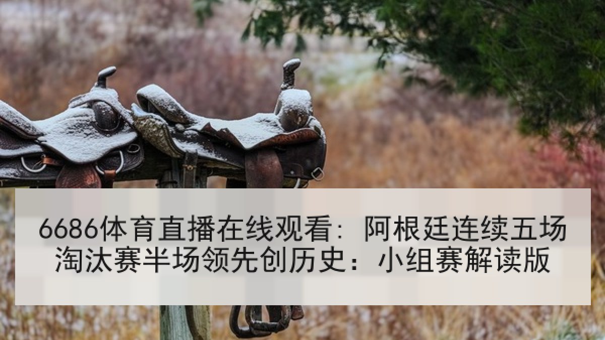 6686体育直播在线观看: 阿根廷连续五场淘汰赛半场领先创历史：小组赛解读版