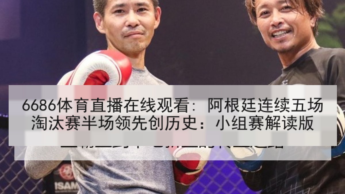 6686体育直播在线观看: 阿根廷连续五场淘汰赛半场领先创历史：小组赛解读版