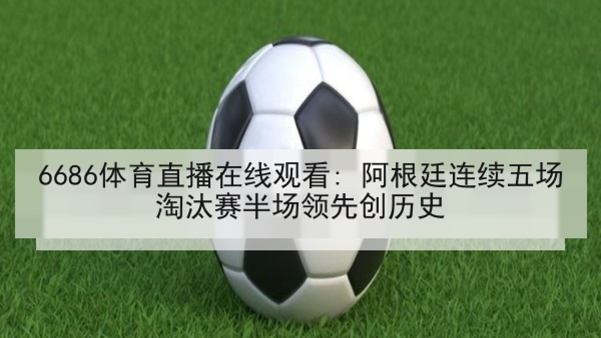 6686体育直播在线观看: 阿根廷连续五场淘汰赛半场领先创历史