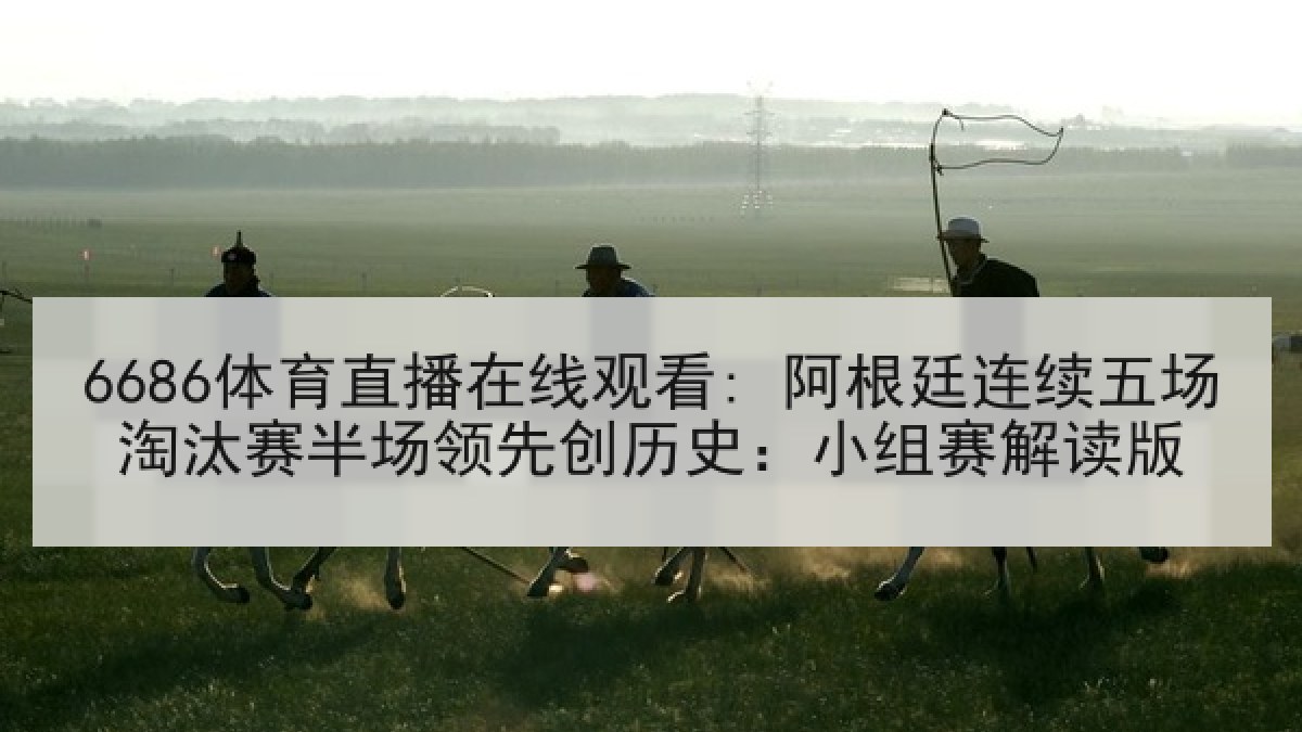 6686体育直播在线观看: 阿根廷连续五场淘汰赛半场领先创历史：小组赛解读版