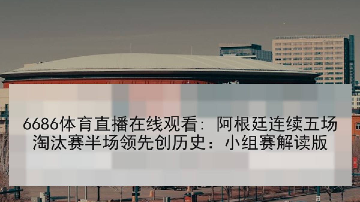 6686体育直播在线观看: 阿根廷连续五场淘汰赛半场领先创历史：小组赛解读版