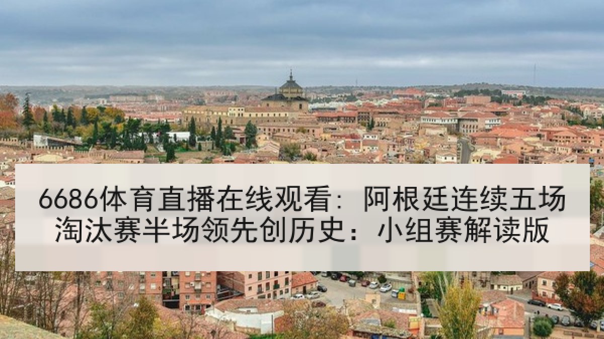 6686体育直播在线观看: 阿根廷连续五场淘汰赛半场领先创历史：小组赛解读版