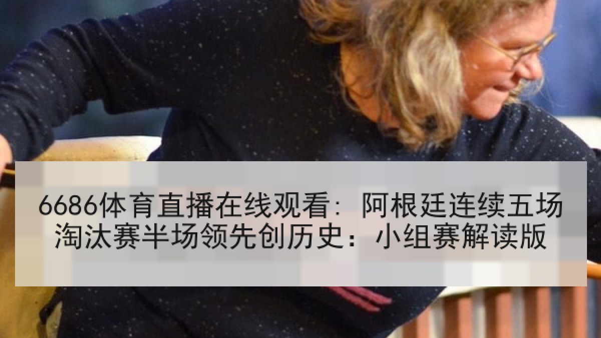6686体育直播在线观看: 阿根廷连续五场淘汰赛半场领先创历史：小组赛解读版