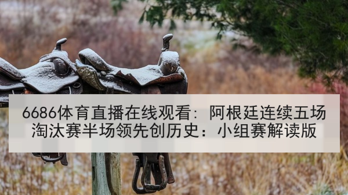6686体育直播在线观看: 阿根廷连续五场淘汰赛半场领先创历史：小组赛解读版
