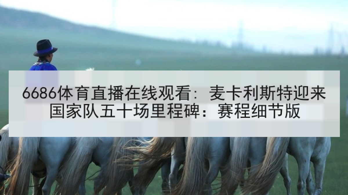 6686体育直播在线观看: 麦卡利斯特迎来国家队五十场里程碑：赛程细节版
