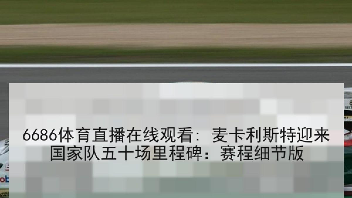 6686体育直播在线观看: 麦卡利斯特迎来国家队五十场里程碑：赛程细节版