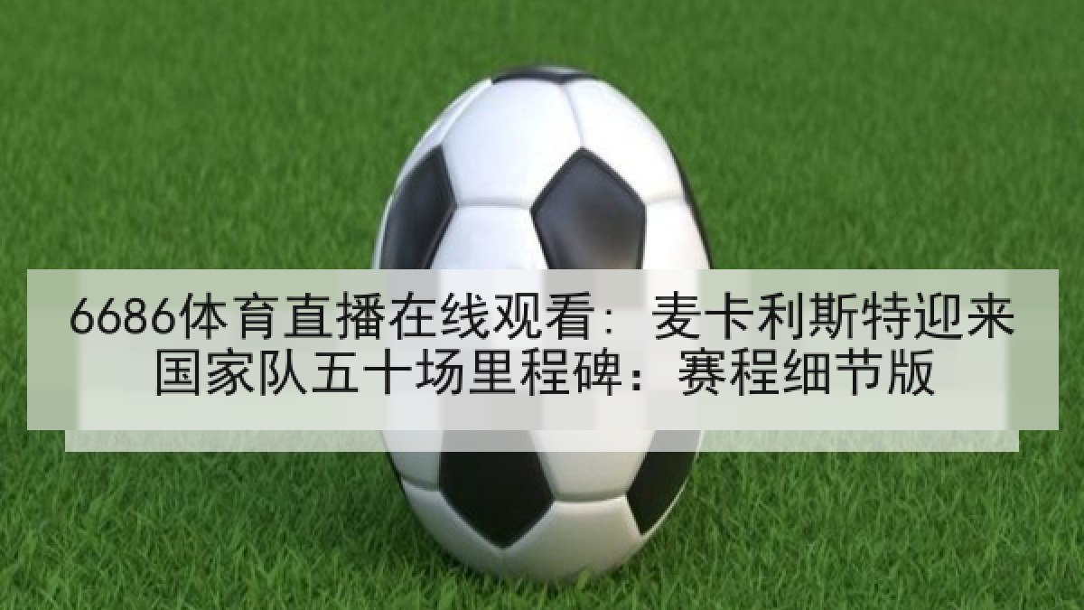 6686体育直播在线观看: 麦卡利斯特迎来国家队五十场里程碑:赛程细节版