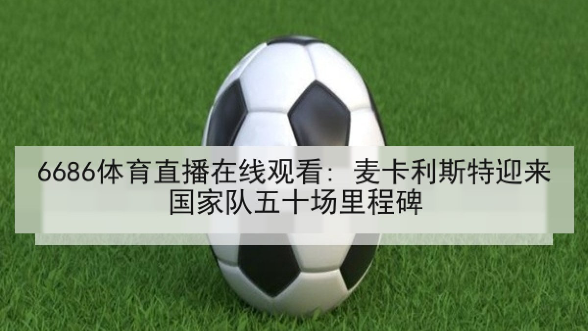 6686体育直播在线观看: 麦卡利斯特迎来国家队五十场里程碑 6686体育直播在线观看: 麦卡利斯特迎来国家队五十场里程碑