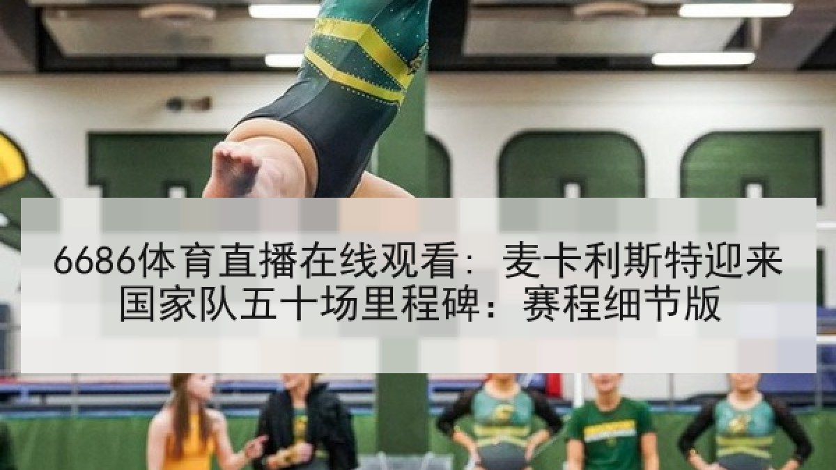 6686体育直播在线观看: 麦卡利斯特迎来国家队五十场里程碑:赛程细节版