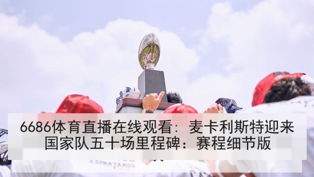 6686体育直播在线观看: 麦卡利斯特迎来国家队五十场里程碑:赛程细节版 6686体育直播在线观看: 麦卡利斯特迎来国家队五十场里程碑:赛程细节版