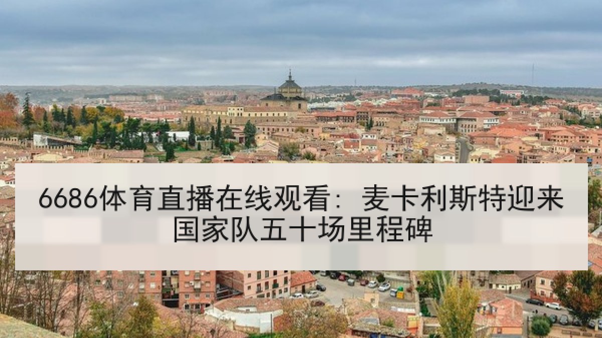 6686体育直播在线观看: 麦卡利斯特迎来国家队五十场里程碑