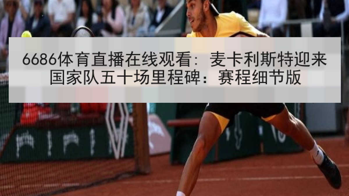 6686体育直播在线观看: 麦卡利斯特迎来国家队五十场里程碑：赛程细节版