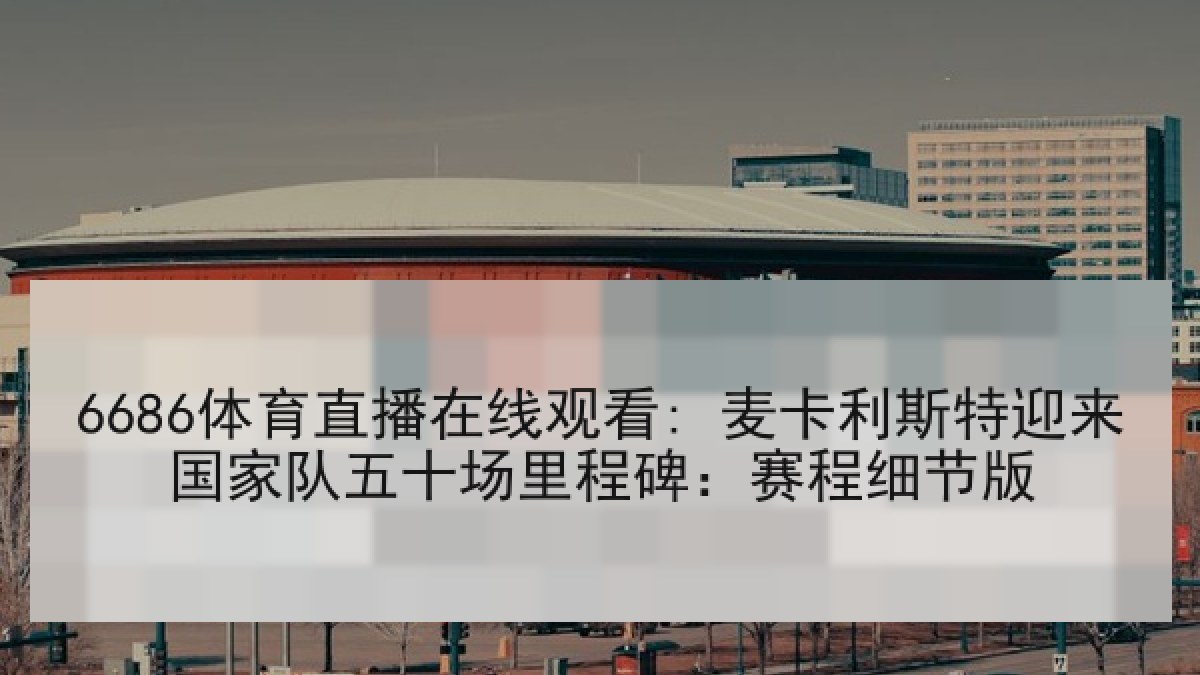 6686体育直播在线观看: 麦卡利斯特迎来国家队五十场里程碑：赛程细节版