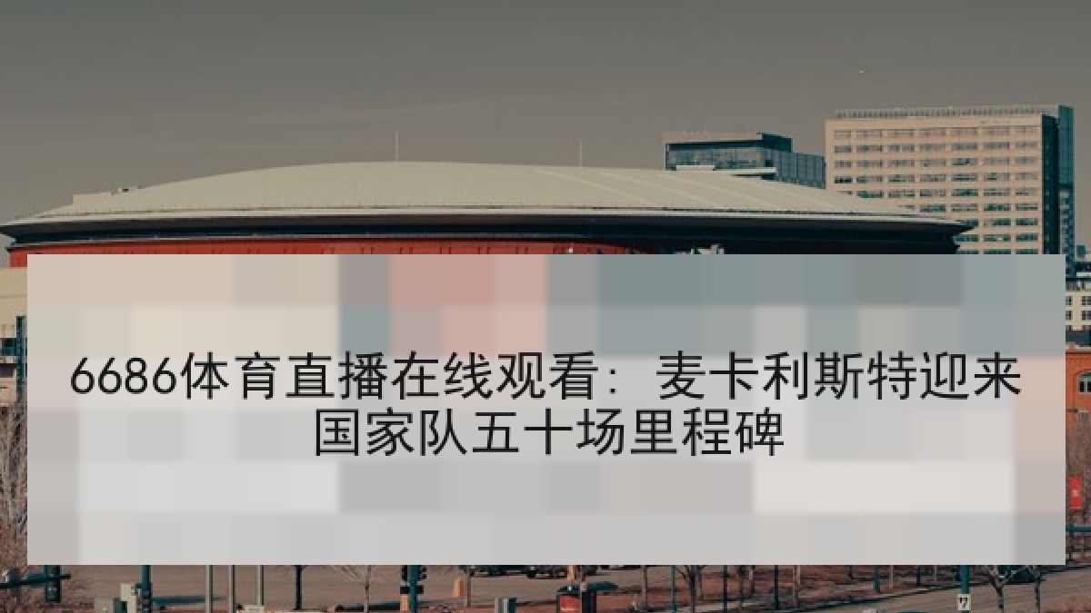 6686体育直播在线观看: 麦卡利斯特迎来国家队五十场里程碑 6686体育直播在线观看: 麦卡利斯特迎来国家队五十场里程碑