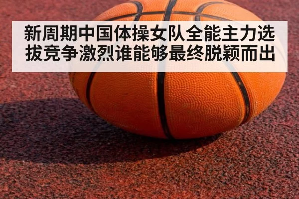 新周期中国体操女队全能主力选拔竞争激烈谁能够最终脱颖而出