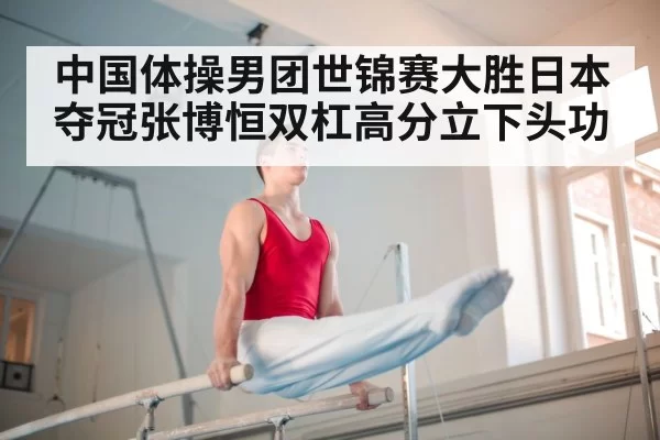 中国体操男团世锦赛大胜日本夺冠张博恒双杠高分立下头功