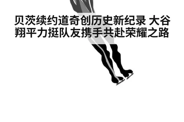 贝茨续约道奇创历史新纪录 大谷翔平力挺队友携手共赴荣耀之路